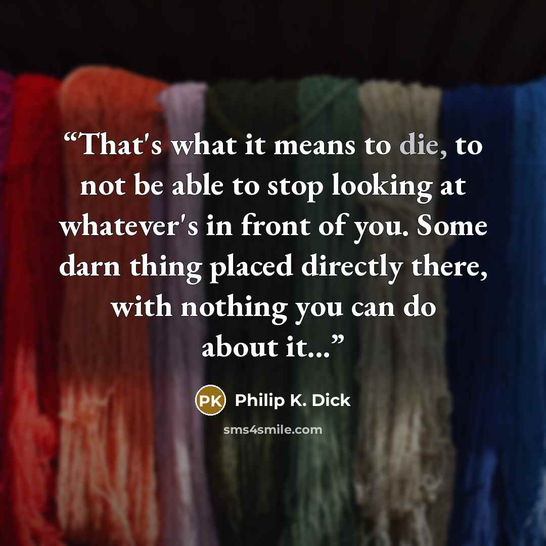 “That's what it means to die, to not be able to stop looking at whatever's in front of you. Some darn thing placed directly there, with nothing you can do about it...” quote by Philip K. Dick