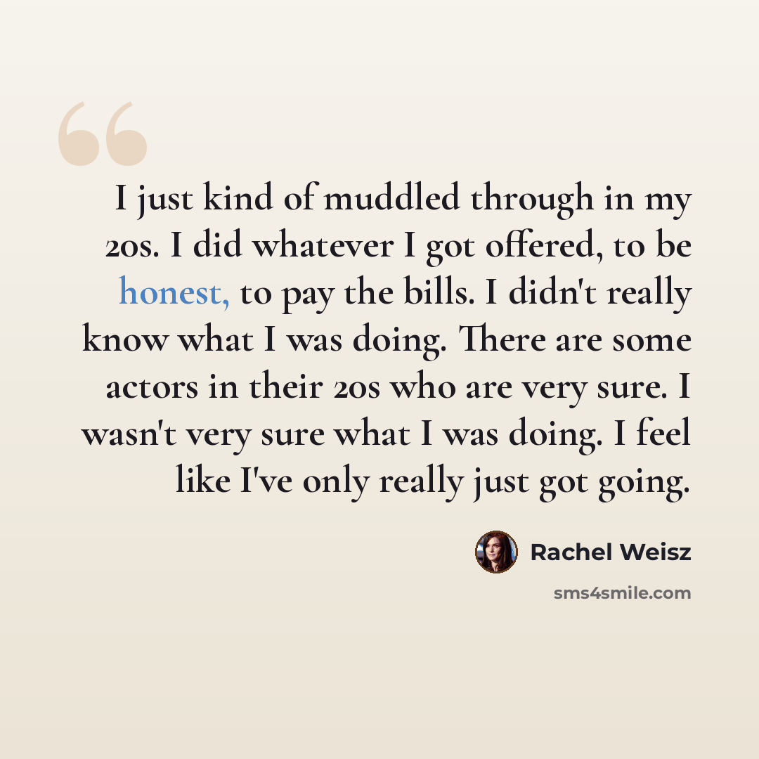 “I just kind of muddled through in my 20s. I did whatever I got offered, to be honest, to pay the bills. I didn't really know what I was doing. There are some actors in their 20s who are very sure. I wasn't very sure what I was doing. I feel like I've only really just got going.” quote by Rachel Weisz