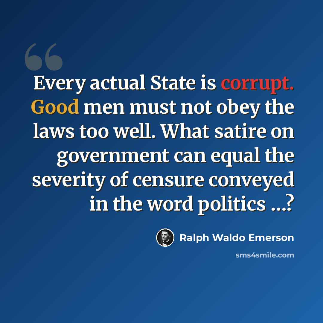 “Every actual State is corrupt. Good men must not obey the laws too well. What satire on government can equal the severity of censure conveyed in the word politics …?” quote by Ralph Waldo Emerson