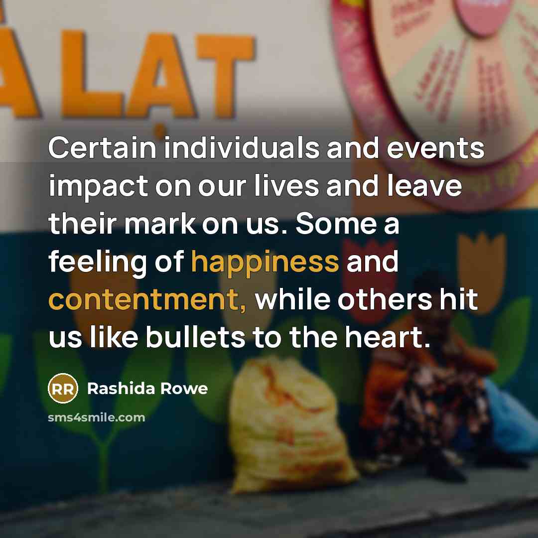 “Certain individuals and events impact on our lives and leave their mark on us. Some a feeling of happiness and contentment, while others hit us like bullets to the heart.” quote by Rashida Rowe