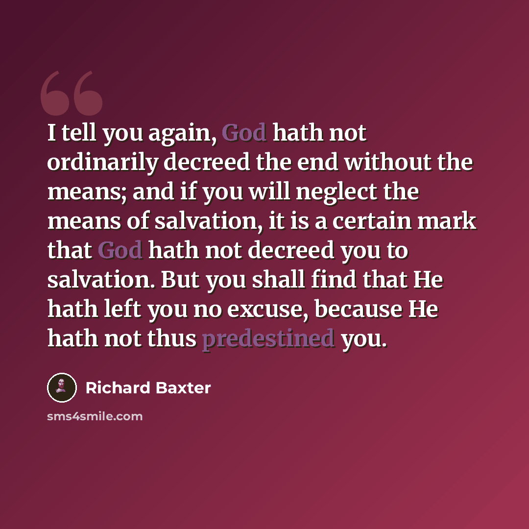 “I tell you again, God hath not ordinarily decreed the end without the means; and if you will neglect the means of salvation, it is a certain mark that God hath not decreed you to salvation. But you shall find that He hath left you no excuse, because He hath not thus predestined you.” quote by Richard Baxter