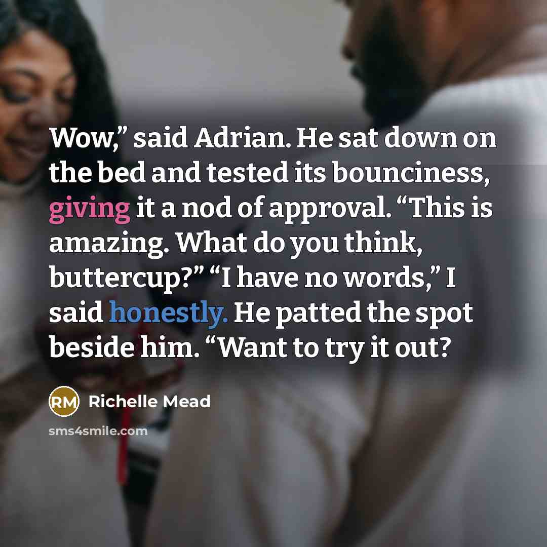 “Wow,” said Adrian. He sat down on the bed and tested its bounciness, giving it a nod of approval. “This is amazing. What do you think, buttercup?” “I have no words,” I said honestly. He patted the spot beside him. “Want to try it out?” quote by Richelle Mead