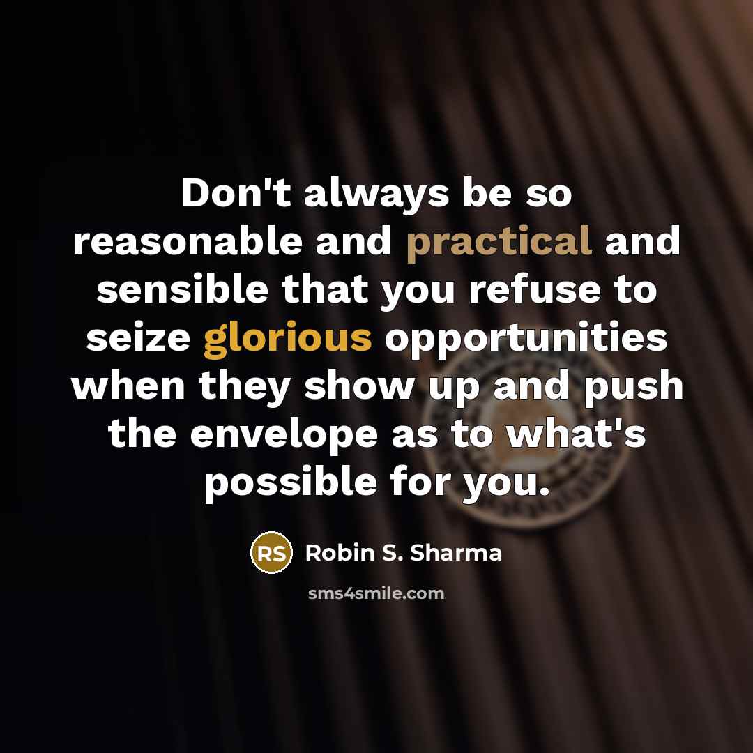 “Don't always be so reasonable and practical and sensible that you refuse to seize glorious opportunities when they show up and push the envelope as to what's possible for you.” quote by Robin S. Sharma