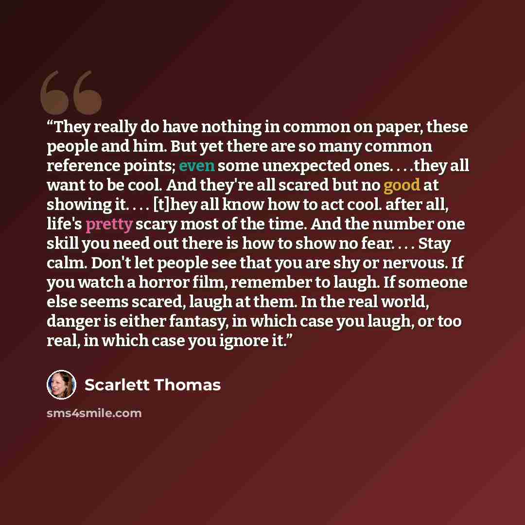 “They really do have nothing in common on paper, these people and him. But yet there are so many common reference points; even some unexpected ones. . . .they all want to be cool. And they're all scared but no good at showing it. . . . [t]hey all know how to act cool. after all, life's pretty scary…” quote by Scarlett Thomas