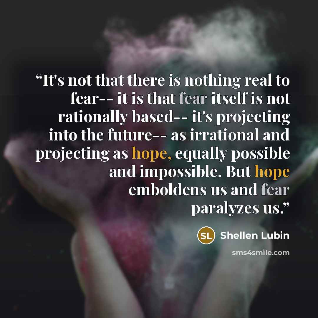 “It's not that there is nothing real to fear-- it is that fear itself is not rationally based-- it's projecting into the future-- as irrational and projecting as hope, equally possible and impossible. But hope emboldens us and fear paralyzes us.” quote by Shellen Lubin