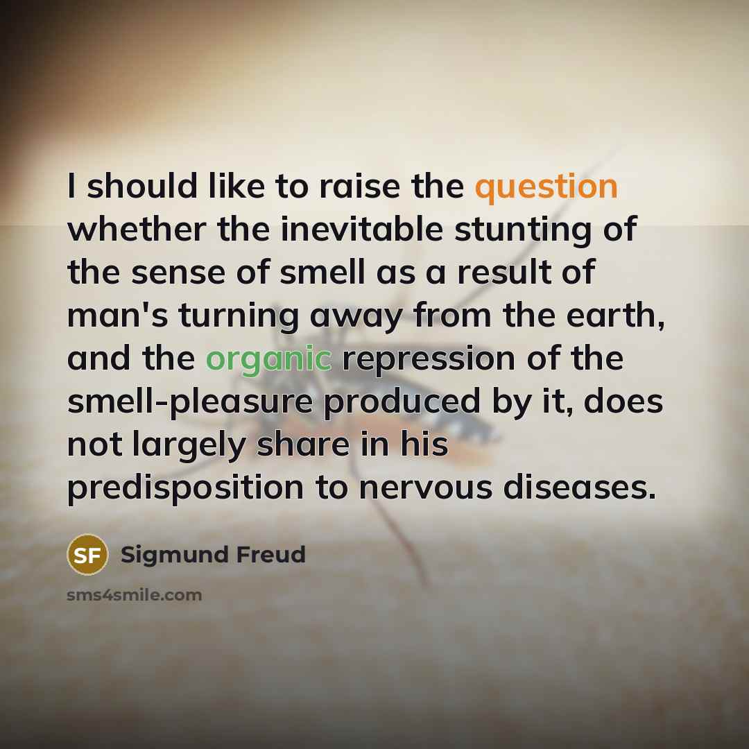 “I should like to raise the question whether the inevitable stunting of the sense of smell as a result of man's turning away from the earth, and the organic repression of the smell-pleasure produced by it, does not largely share in his predisposition to nervous diseases.” quote by Sigmund Freud