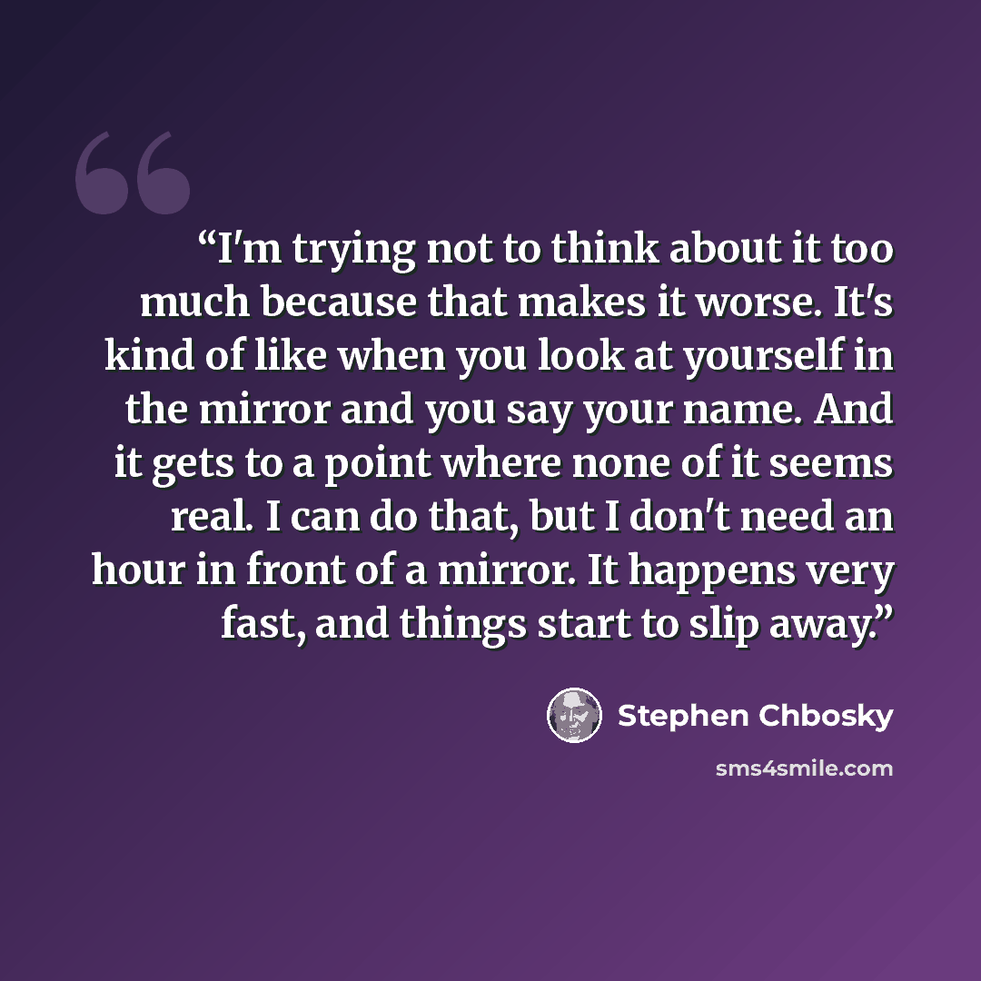 “I'm trying not to think about it too much because that makes it worse. It's kind of like when you look at yourself in the mirror and you say your name. And it gets to a point where none of it seems real. I can do that, but I don't need an hour in front of a mirror. It happens very fast, and things…” quote by Stephen Chbosky
