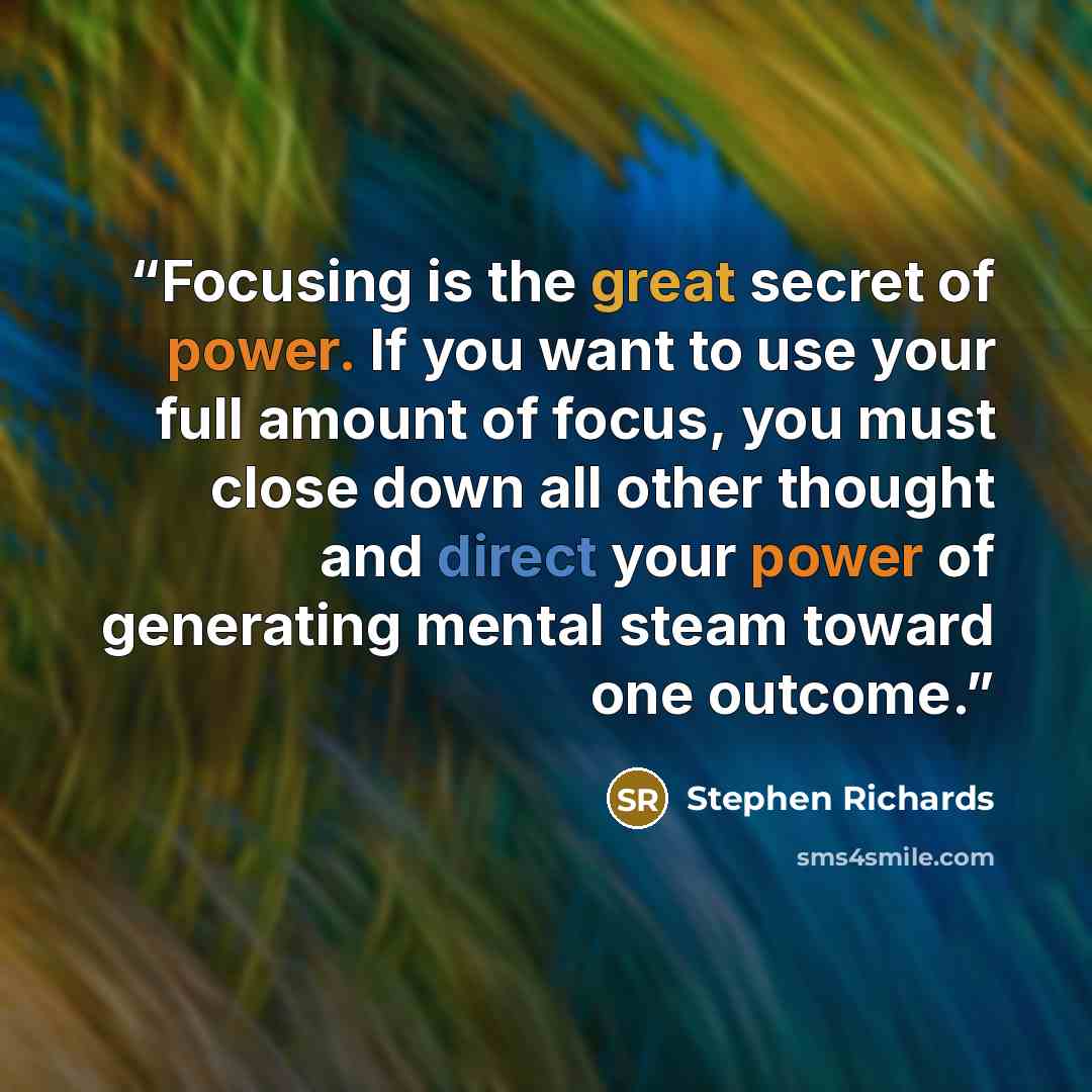 “Focusing is the great secret of power. If you want to use your full amount of focus, you must close down all other thought and direct your power of generating mental steam toward one outcome.” quote by Stephen Richards