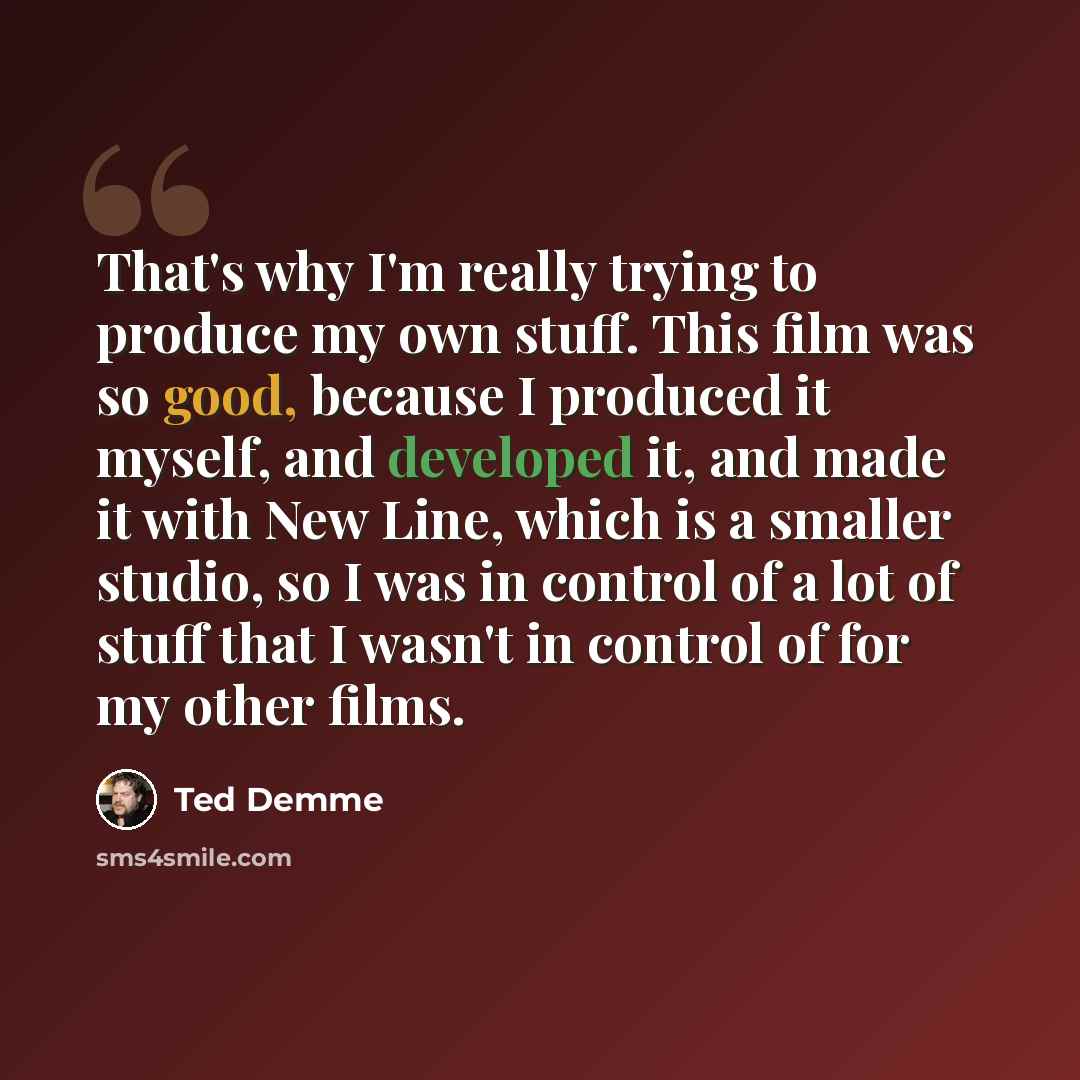 “That's why I'm really trying to produce my own stuff. This film was so good, because I produced it myself, and developed it, and made it with New Line, which is a smaller studio, so I was in control of a lot of stuff that I wasn't in control of for my other films.” quote by Ted Demme