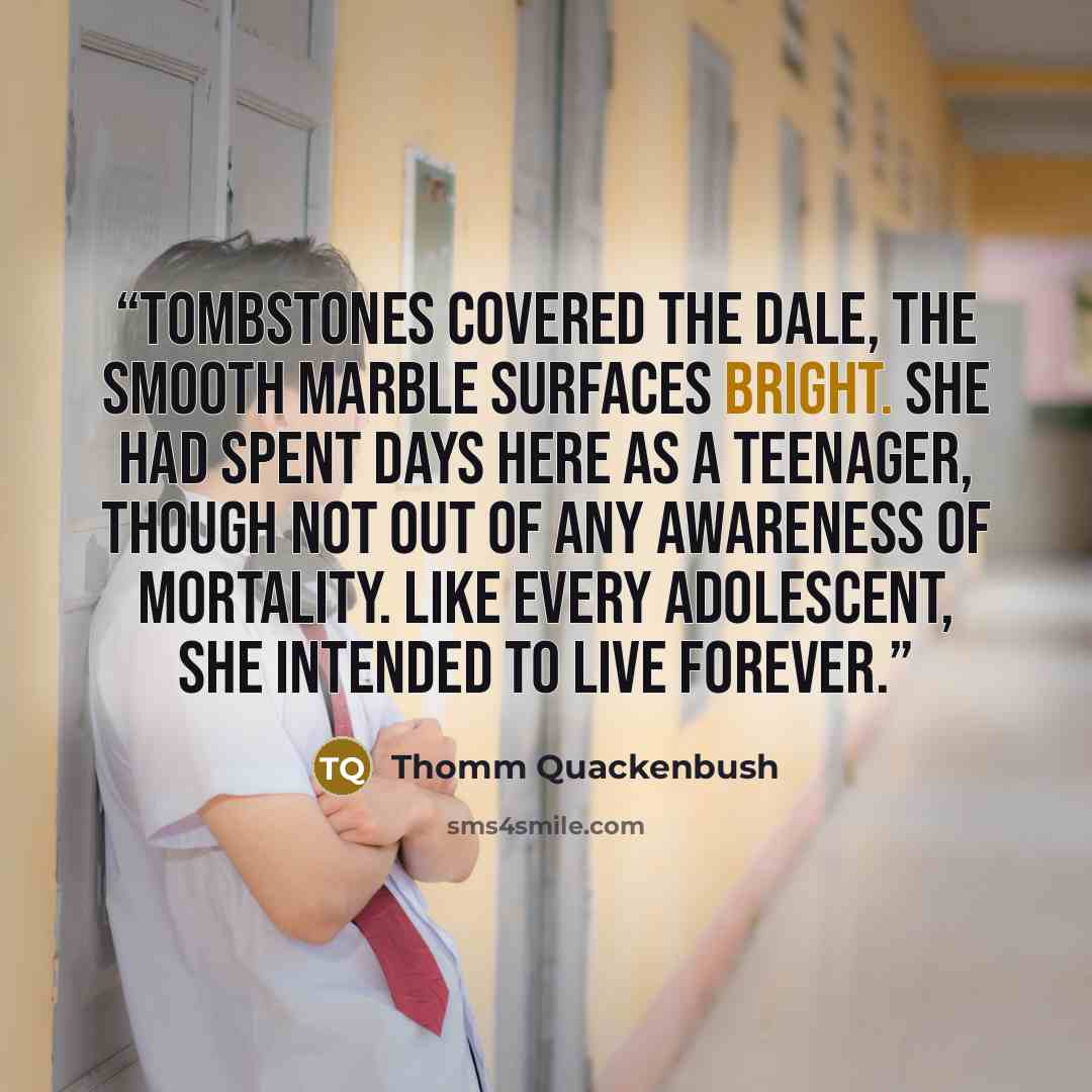 “Tombstones covered the dale, the smooth marble surfaces bright. She had spent days here as a teenager, though not out of any awareness of mortality. Like every adolescent, she intended to live forever.” quote by Thomm Quackenbush