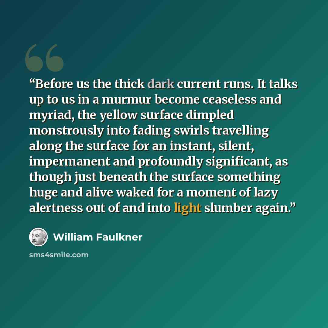 “Before us the thick dark current runs. It talks up to us in a murmur become ceaseless and myriad, the yellow surface dimpled monstrously into fading swirls travelling along the surface for an instant, silent, impermanent and profoundly significant, as though just beneath the surface something huge…” quote by William Faulkner