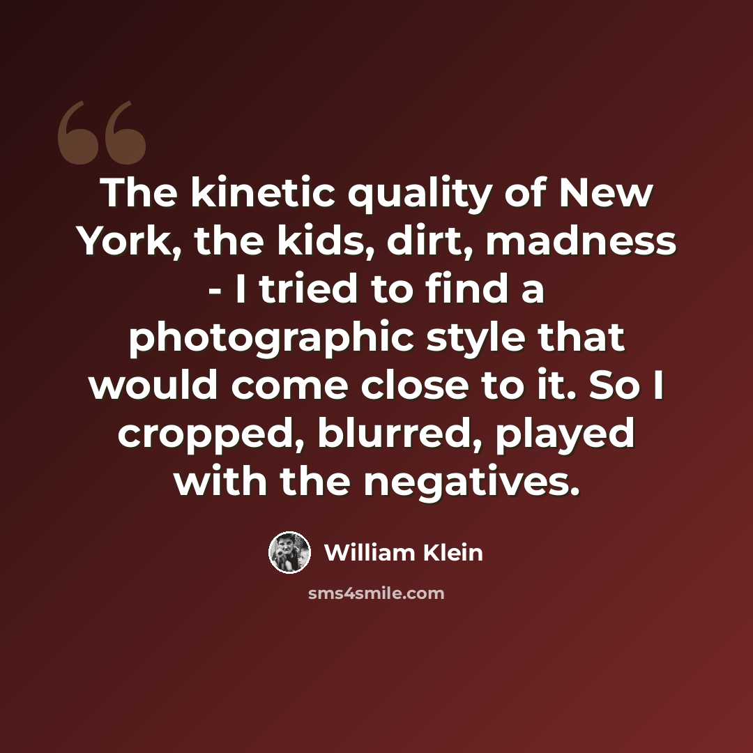 “The kinetic quality of New York, the kids, dirt, madness - I tried to find a photographic style that would come close to it. So I cropped, blurred, played with the negatives.” quote by William Klein