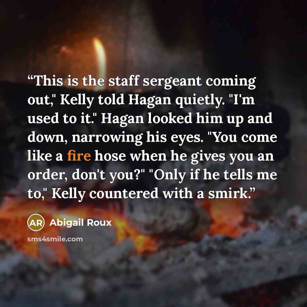 “This is the staff sergeant coming out," Kelly told Hagan quietly. "I'm used to it." Hagan looked him up and down, narrowing his eyes. "You come like a fire hose when he gives you an order, don't you?" "Only if he tells me to," Kelly countered with a smirk.” quote by Abigail Roux