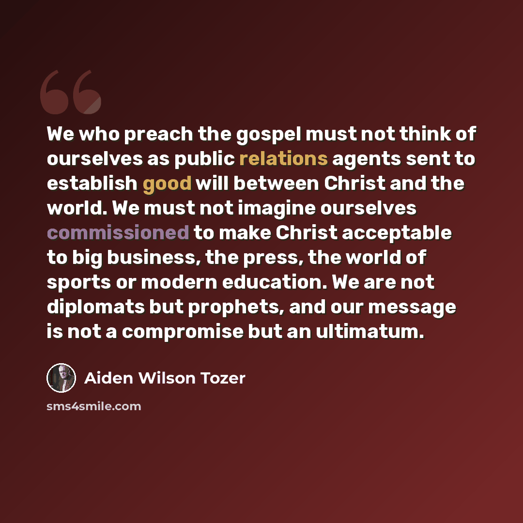 “We who preach the gospel must not think of ourselves as public relations agents sent to establish good will between Christ and the world. We must not imagine ourselves commissioned to make Christ acceptable to big business, the press, the world of sports or modern education. We are not diplomats…” quote by Aiden Wilson Tozer