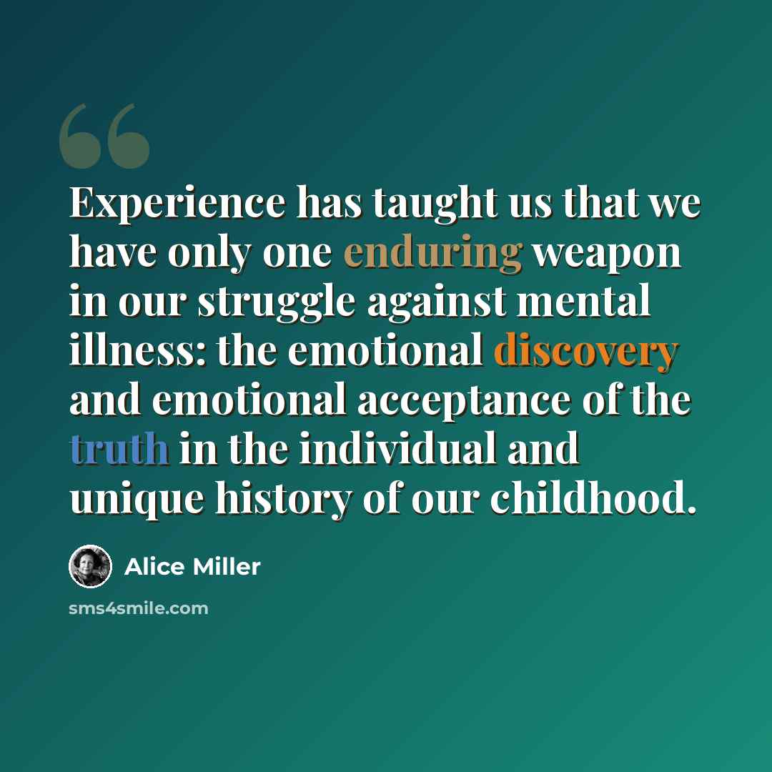 “Experience has taught us that we have only one enduring weapon in our struggle against mental illness: the emotional discovery and emotional acceptance of the truth in the individual and unique history of our childhood.” quote by Alice Miller