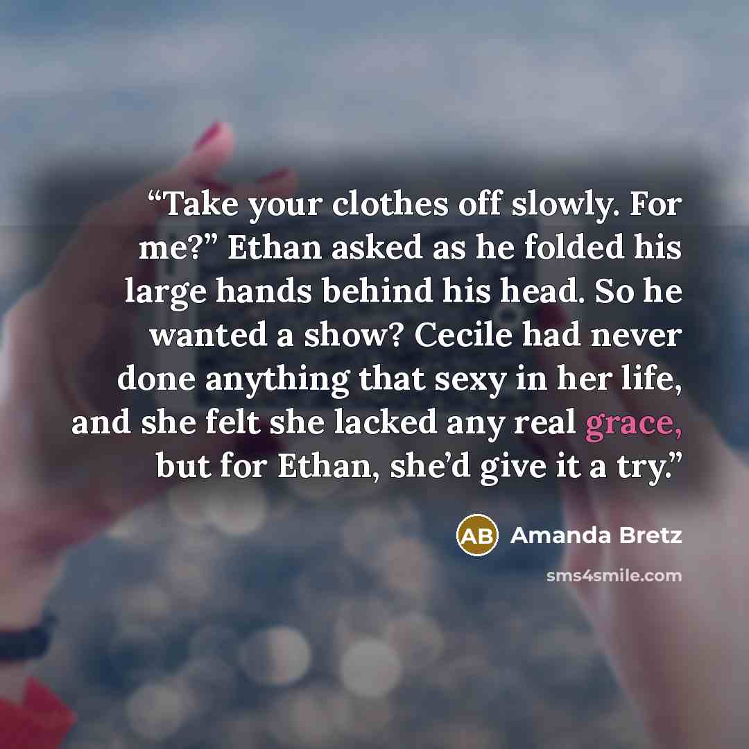“Take your clothes off slowly. For me?” Ethan asked as he folded his large hands behind his head. So he wanted a show? Cecile had never done anything that sexy in her life, and she felt she lacked any real grace, but for Ethan, she’d give it a try.” quote by Amanda Bretz