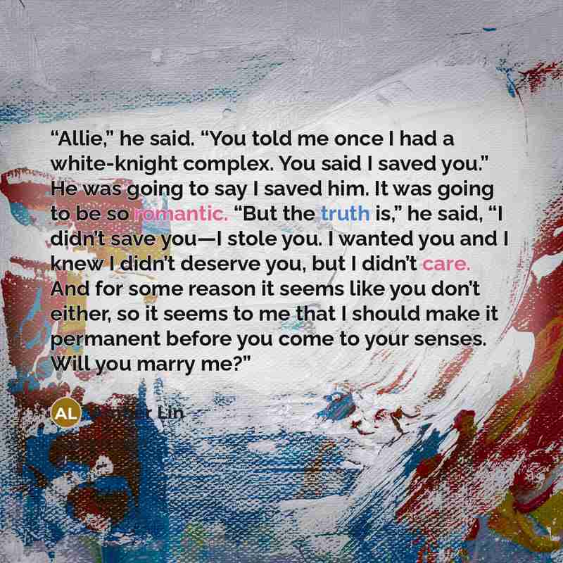 “Allie,” he said. “You told me once I had a white-knight complex. You said I saved you.” He was going to say I saved him. It was going to be so romantic. “But the truth is,” he said, “I didn’t save you—I stole you. I wanted you and I knew I didn’t deserve you, but I didn’t care. And for some reason…” quote by Amber Lin