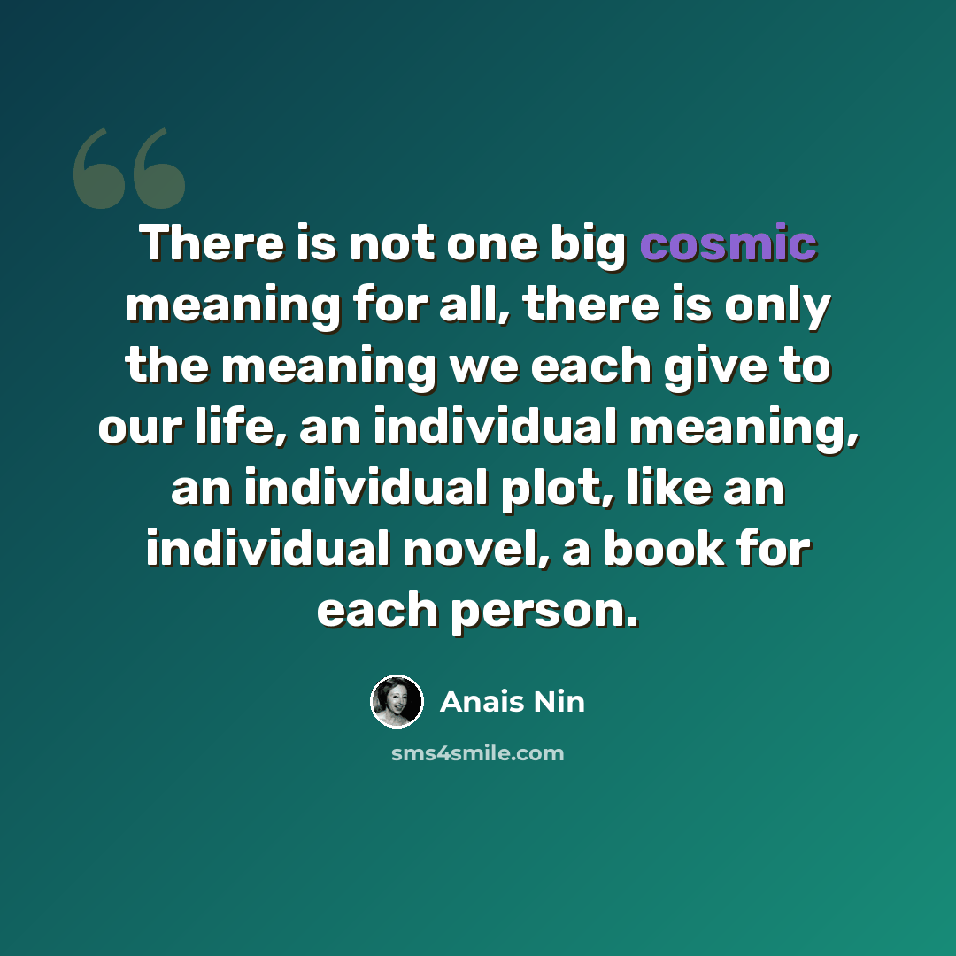 “There is not one big cosmic meaning for all, there is only the meaning we each give to our life, an individual meaning, an individual plot, like an individual novel, a book for each person.” quote by Anais Nin