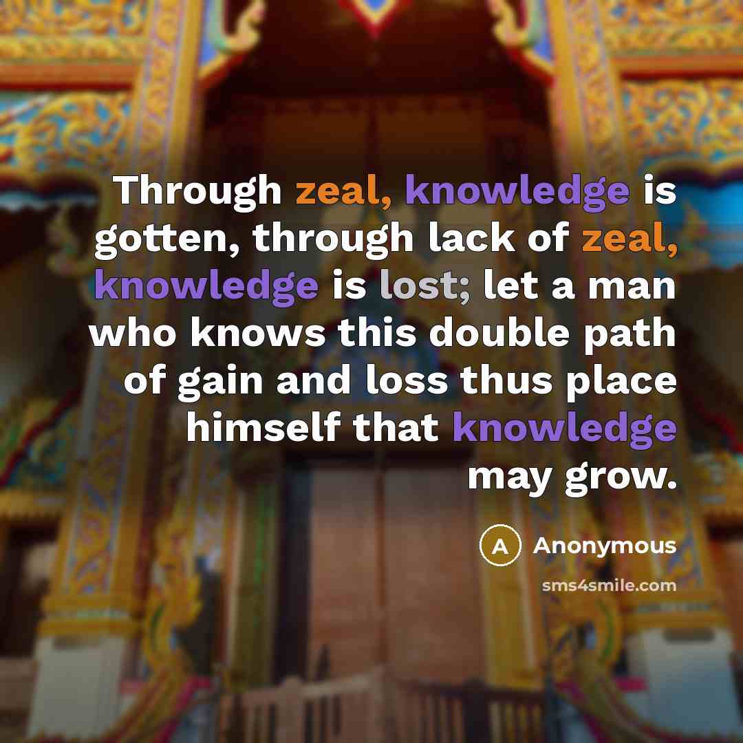 “Through zeal, knowledge is gotten, through lack of zeal, knowledge is lost; let a man who knows this double path of gain and loss thus place himself that knowledge may grow.” quote by Anonymous