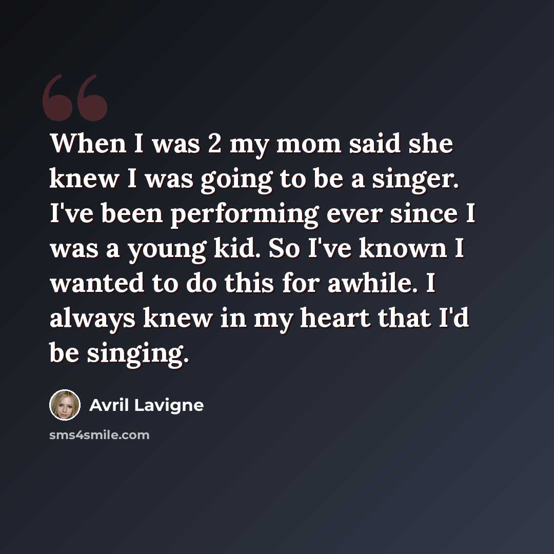 “When I was 2 my mom said she knew I was going to be a singer. I've been performing ever since I was a young kid. So I've known I wanted to do this for awhile. I always knew in my heart that I'd be singing.” quote by Avril Lavigne