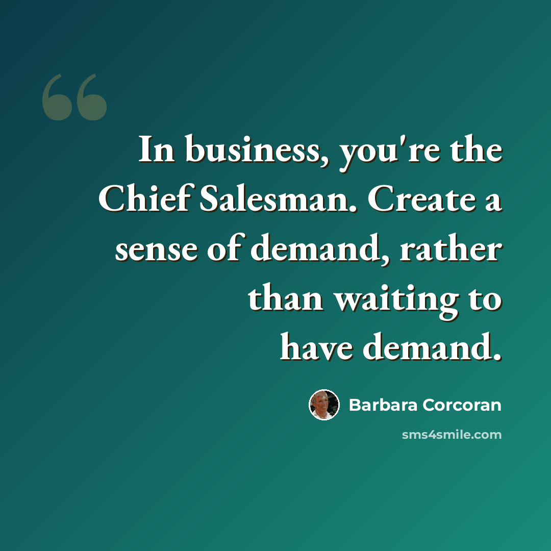 “In business, you're the Chief Salesman. Create a sense of demand, rather than waiting to have demand.” quote by Barbara Corcoran