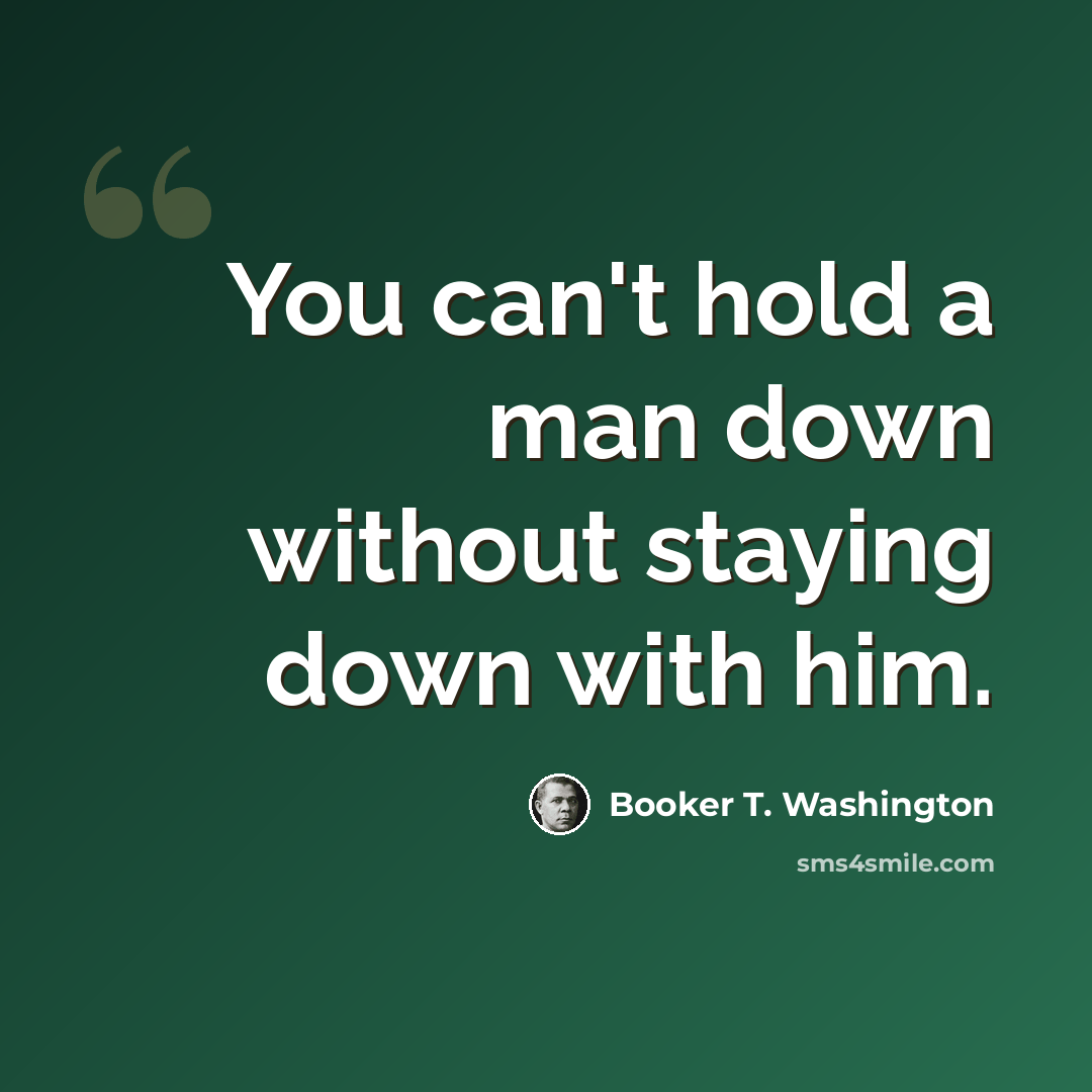 “You can't hold a man down without staying down with him.” quote by Booker T. Washington