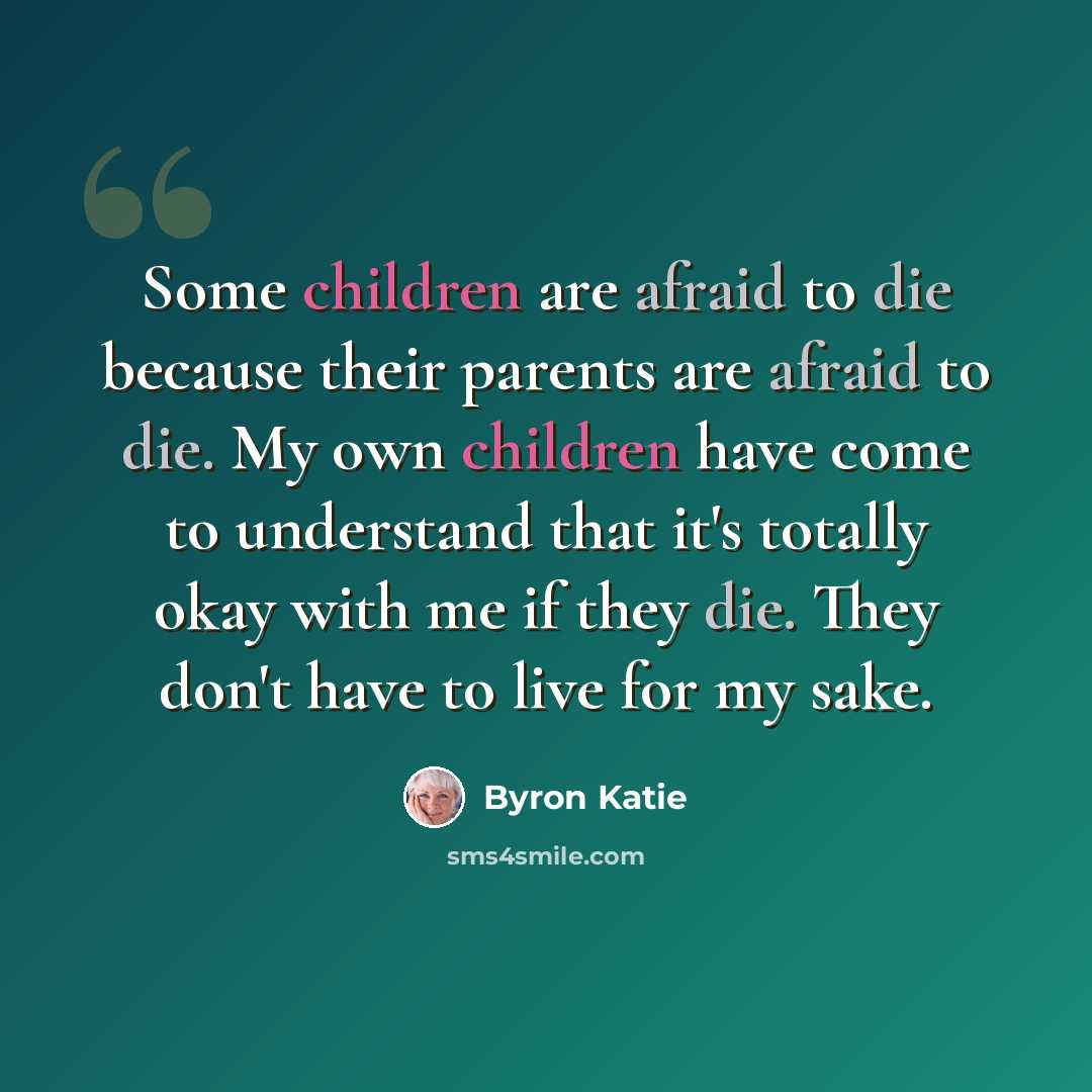 “Some children are afraid to die because their parents are afraid to die. My own children have come to understand that it's totally okay with me if they die. They don't have to live for my sake.” quote by Byron Katie