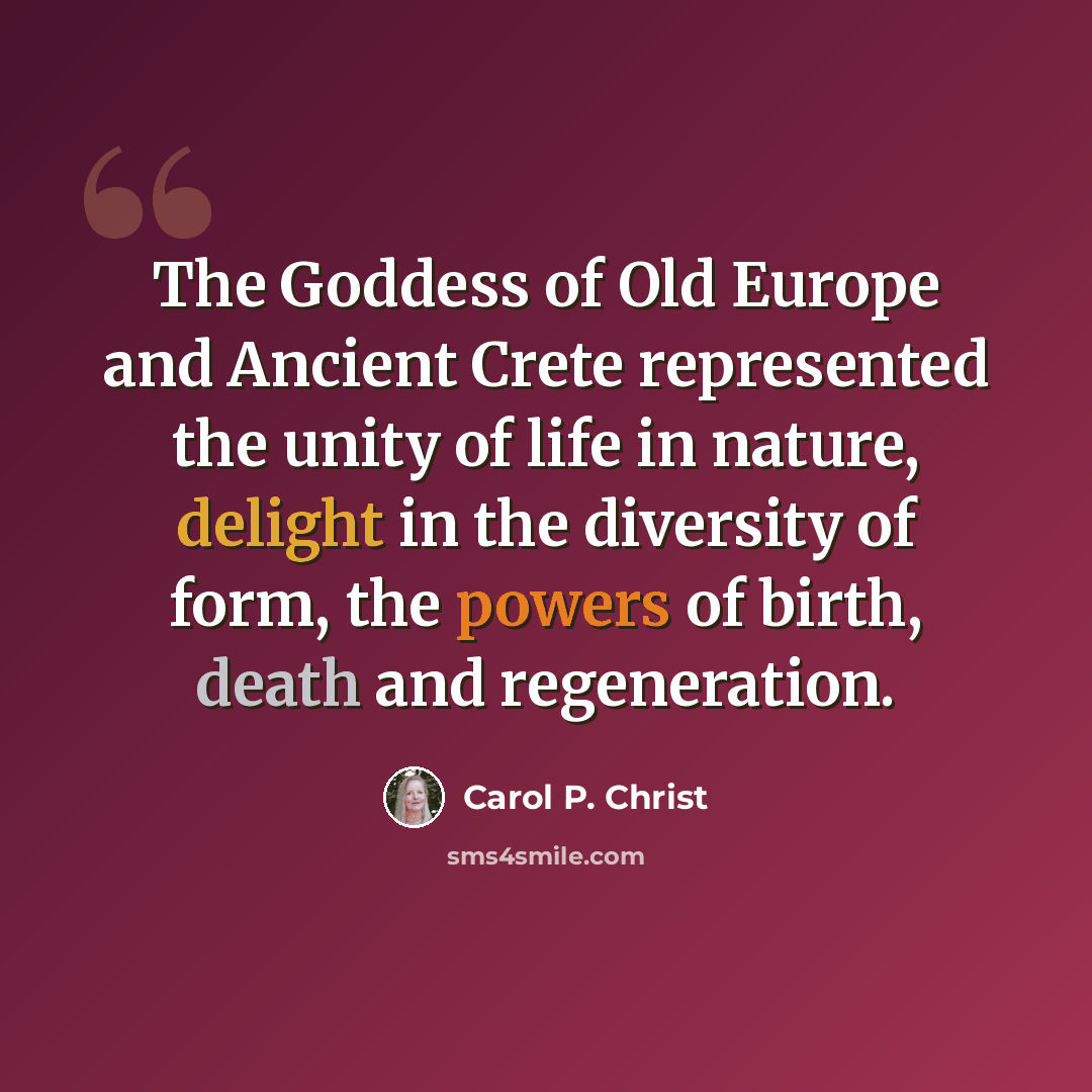 “The Goddess of Old Europe and Ancient Crete represented the unity of life in nature, delight in the diversity of form, the powers of birth, death and regeneration.” quote by Carol P. Christ