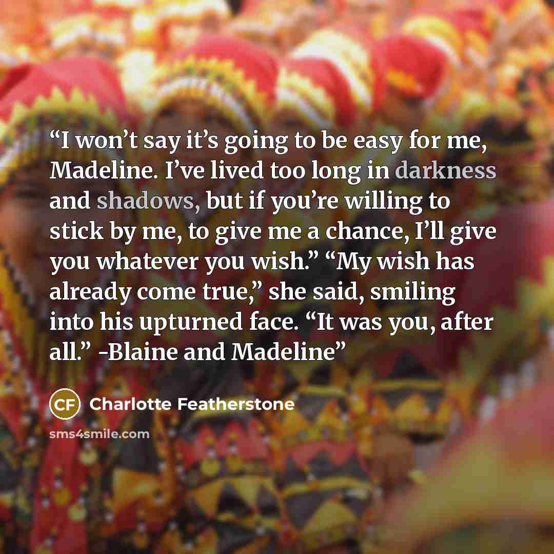 “I won’t say it’s going to be easy for me, Madeline. I’ve lived too long in darkness and shadows, but if you’re willing to stick by me, to give me a chance, I’ll give you whatever you wish.” “My wish has already come true,” she said, smiling into his upturned face. “It was you, after all.” -Blaine…” quote by Charlotte Featherstone