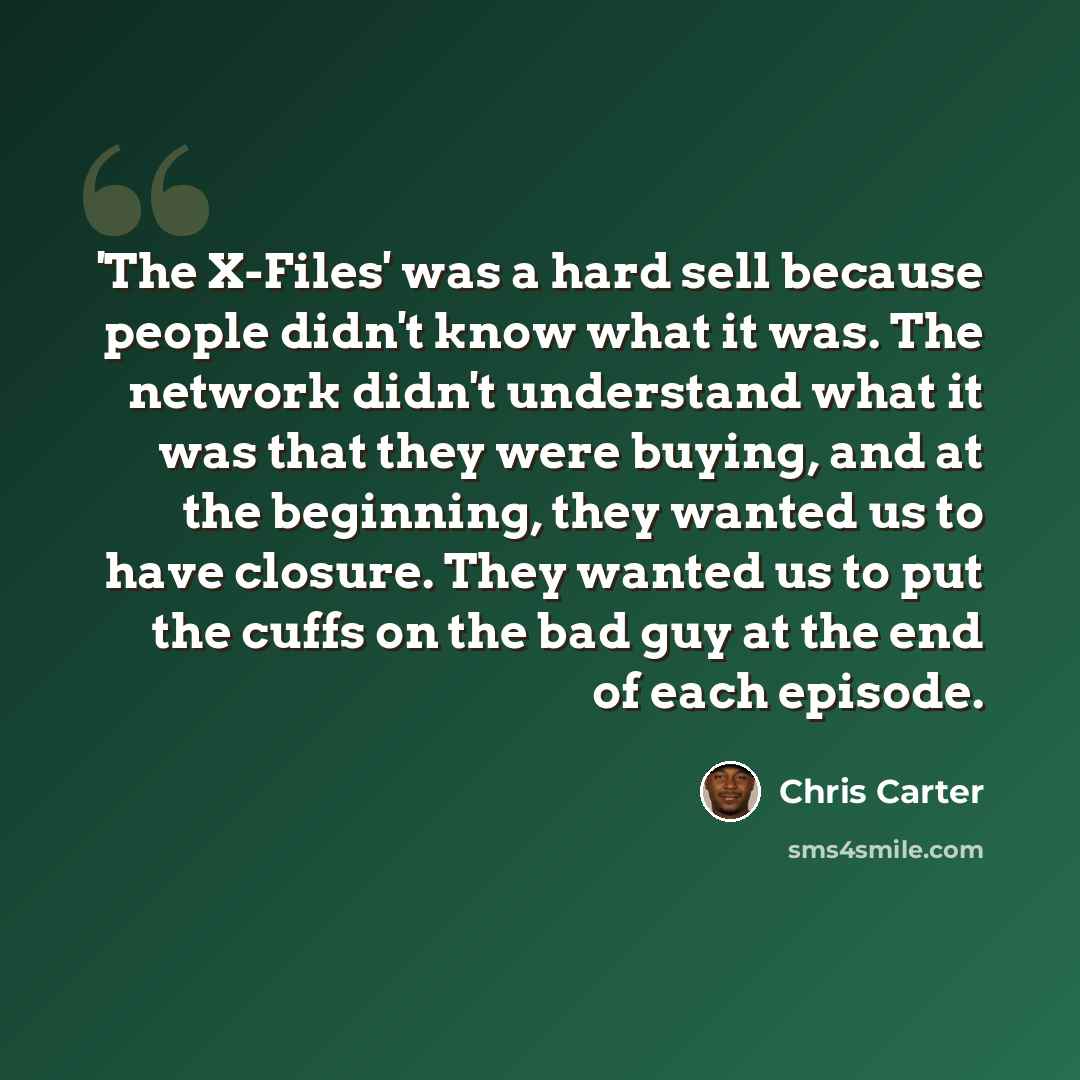 “'The X-Files' was a hard sell because people didn't know what it was. The network didn't understand what it was that they were buying, and at the beginning, they wanted us to have closure. They wanted us to put the cuffs on the bad guy at the end of each episode.” quote by Chris Carter