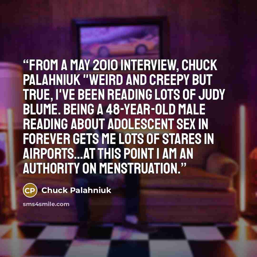 “From a May 2010 Interview, Chuck Palahniuk "Weird and creepy but true, I've been reading lots of Judy Blume. Being a 48-year-old male reading about adolescent sex in Forever gets me lots of stares in airports...At this point I am an authority on menstruation.” quote by Chuck Palahniuk