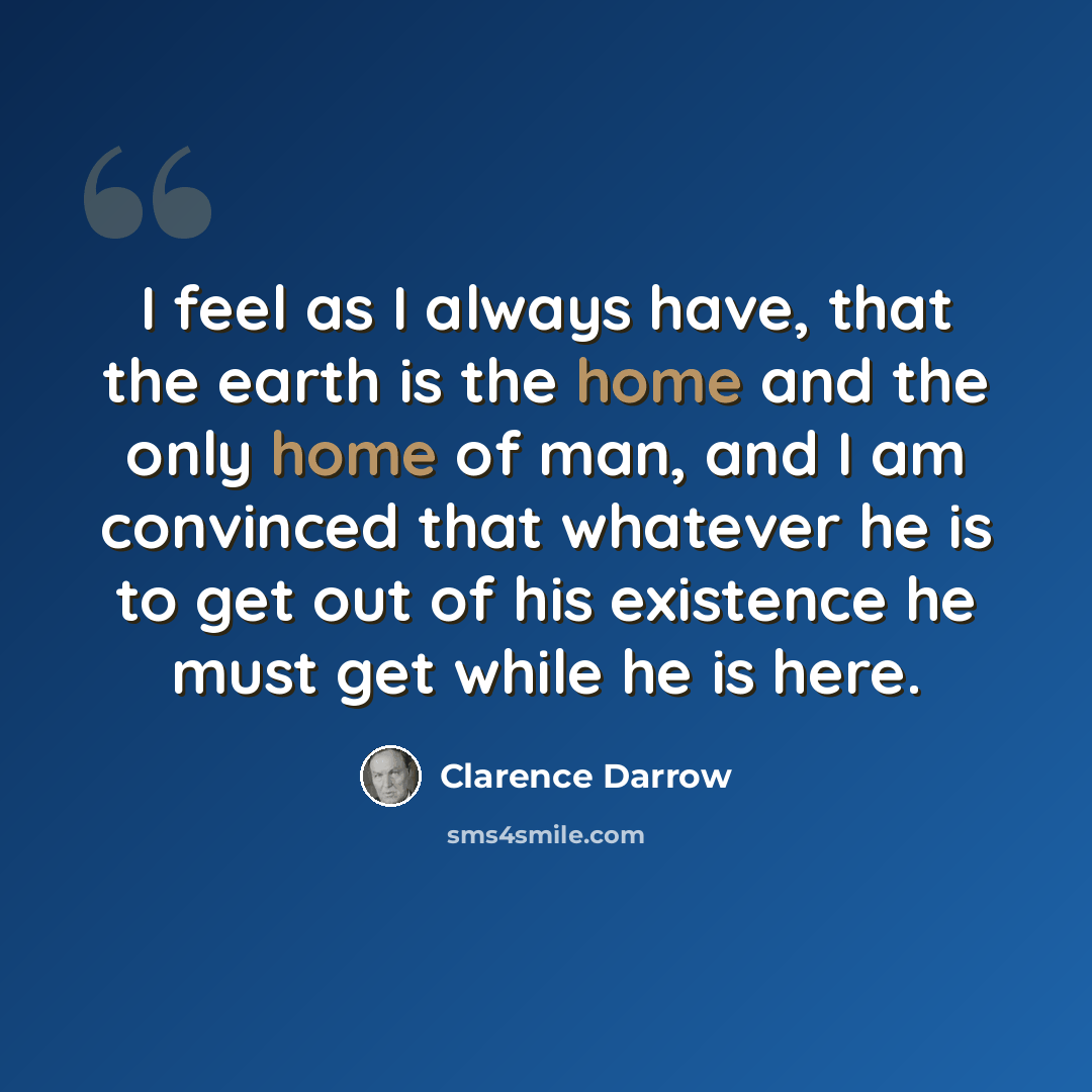 “I feel as I always have, that the earth is the home and the only home of man, and I am convinced that whatever he is to get out of his existence he must get while he is here.” quote by Clarence Darrow