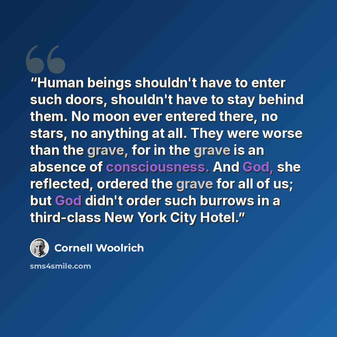 “Human beings shouldn't have to enter such doors, shouldn't have to stay behind them. No moon ever entered there, no stars, no anything at all. They were worse than the grave, for in the grave is an absence of consciousness. And God, she reflected, ordered the grave for all of us; but God didn't…” quote by Cornell Woolrich