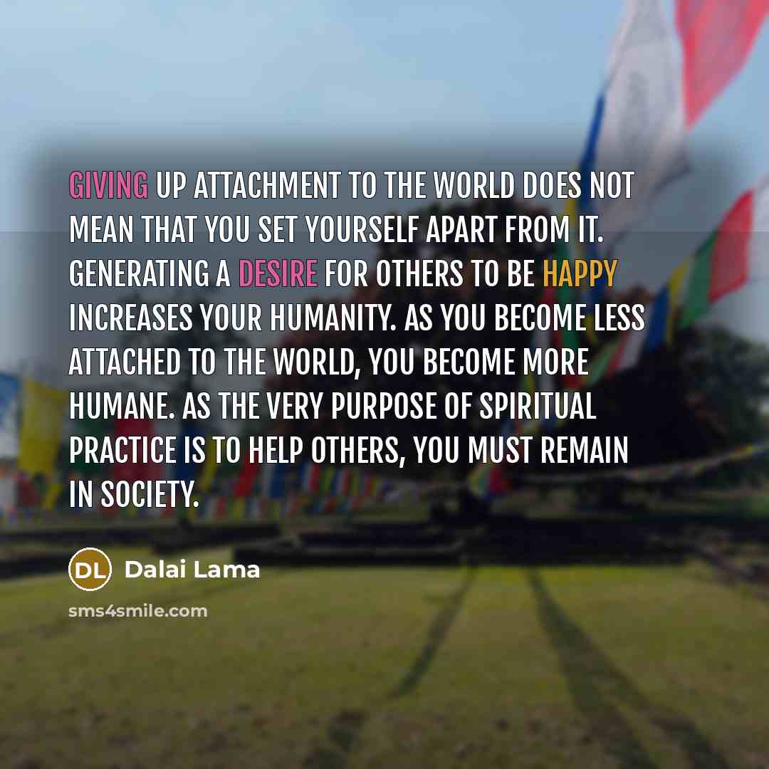 “Giving up attachment to the world does not mean that you set yourself apart from it. Generating a desire for others to be happy increases your humanity. As you become less attached to the world, you become more humane. As the very purpose of spiritual practice is to help others, you must remain in…” quote by Dalai Lama