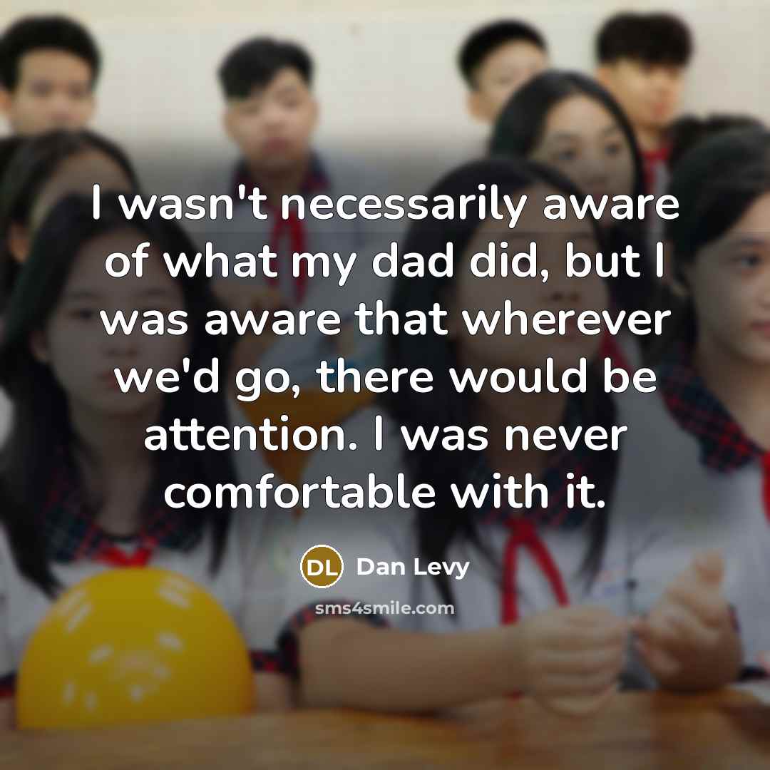 “I wasn't necessarily aware of what my dad did, but I was aware that wherever we'd go, there would be attention. I was never comfortable with it.” quote by Dan Levy