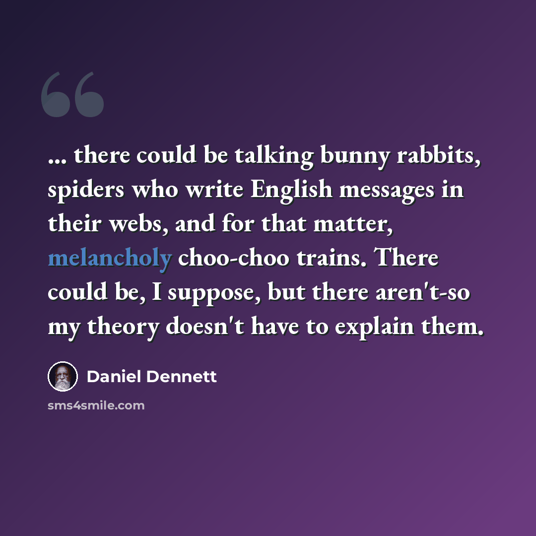 “... there could be talking bunny rabbits, spiders who write English messages in their webs, and for that matter, melancholy choo-choo trains. There could be, I suppose, but there aren't-so my theory doesn't have to explain them.” quote by Daniel Dennett