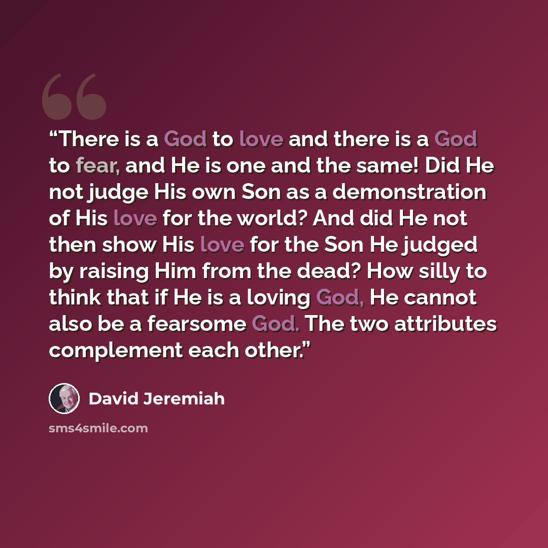 “There is a God to love and there is a God to fear, and He is one and the same! Did He not judge His own Son as a demonstration of His love for the world? And did He not then show His love for the Son He judged by raising Him from the dead? How silly to think that if He is a loving God, He cannot…” quote by David Jeremiah