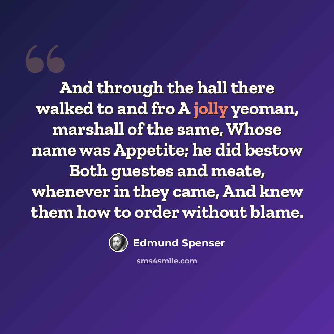 “And through the hall there walked to and fro A jolly yeoman, marshall of the same, Whose name was Appetite; he did bestow Both guestes and meate, whenever in they came, And knew them how to order without blame.” quote by Edmund Spenser