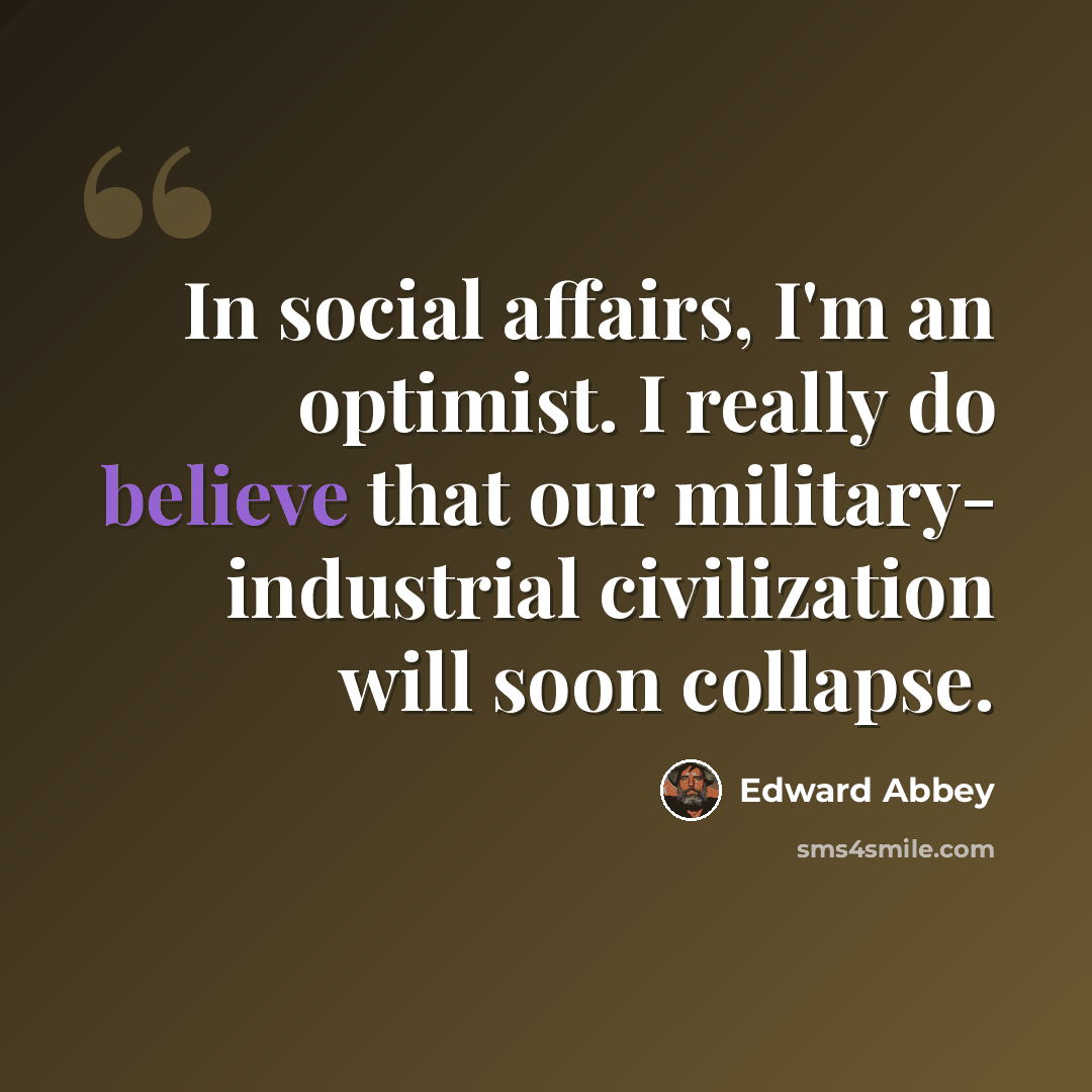 “In social affairs, I'm an optimist. I really do believe that our military- industrial civilization will soon collapse.” quote by Edward Abbey
