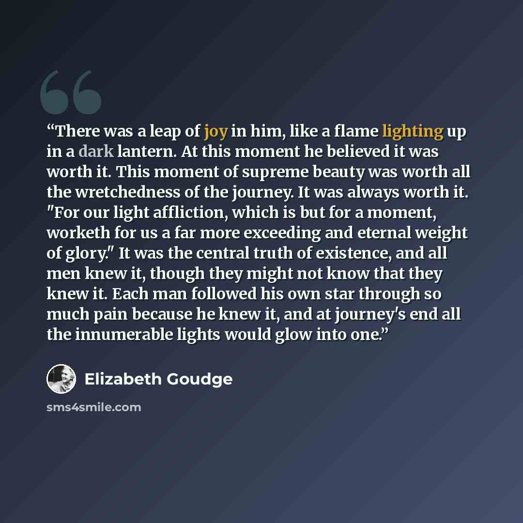 “There was a leap of joy in him, like a flame lighting up in a dark lantern. At this moment he believed it was worth it. This moment of supreme beauty was worth all the wretchedness of the journey. It was always worth it. "For our light affliction, which is but for a moment, worketh for us a far…” quote by Elizabeth Goudge