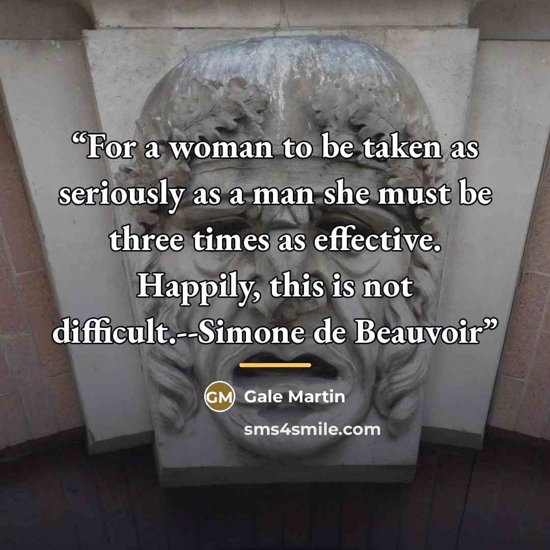 “For a woman to be taken as seriously as a man she must be three times as effective. Happily, this is not difficult.--Simone de Beauvoir” quote by Gale Martin