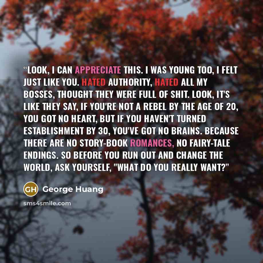 “Look, I can appreciate this. I was young too, I felt just like you. Hated authority, hated all my bosses, thought they were full of shit. Look, it's like they say, if you're not a rebel by the age of 20, you got no heart, but if you haven't turned establishment by 30, you've got no brains. Because…” quote by George Huang