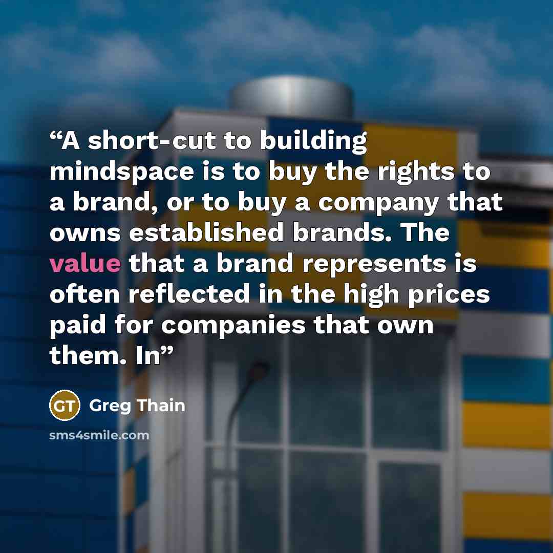 “A short-cut to building mindspace is to buy the rights to a brand, or to buy a company that owns established brands. The value that a brand represents is often reflected in the high prices paid for companies that own them. In” quote by Greg Thain