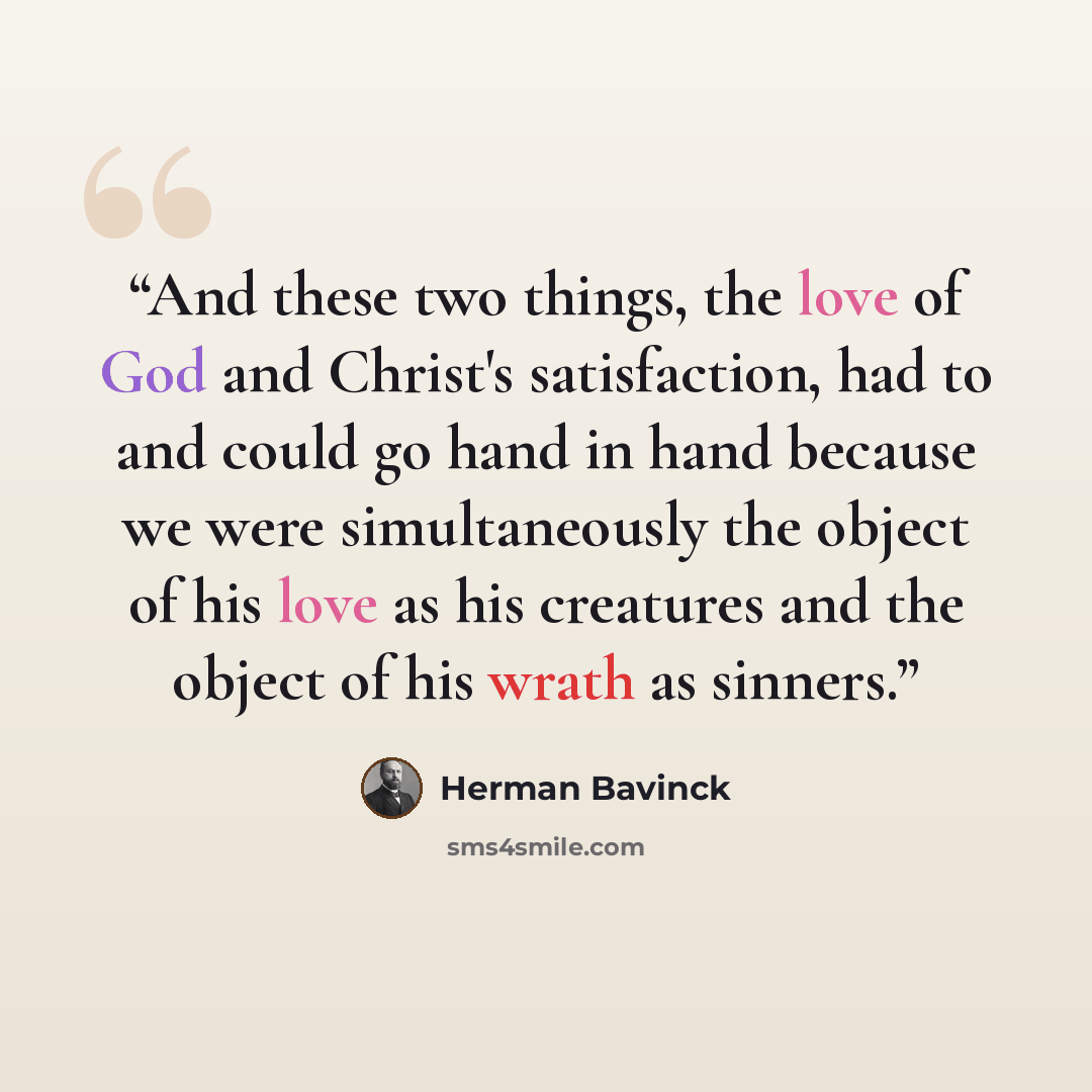 “And these two things, the love of God and Christ's satisfaction, had to and could go hand in hand because we were simultaneously the object of his love as his creatures and the object of his wrath as sinners.” quote by Herman Bavinck