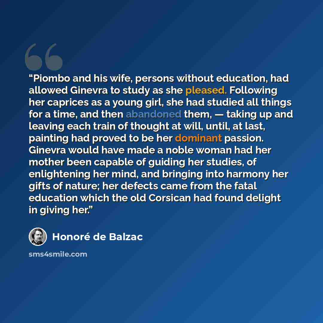 “Piombo and his wife, persons without education, had allowed Ginevra to study as she pleased. Following her caprices as a young girl, she had studied all things for a time, and then abandoned them, — taking up and leaving each train of thought at will, until, at last, painting had proved to be her…” quote by Honoré de Balzac