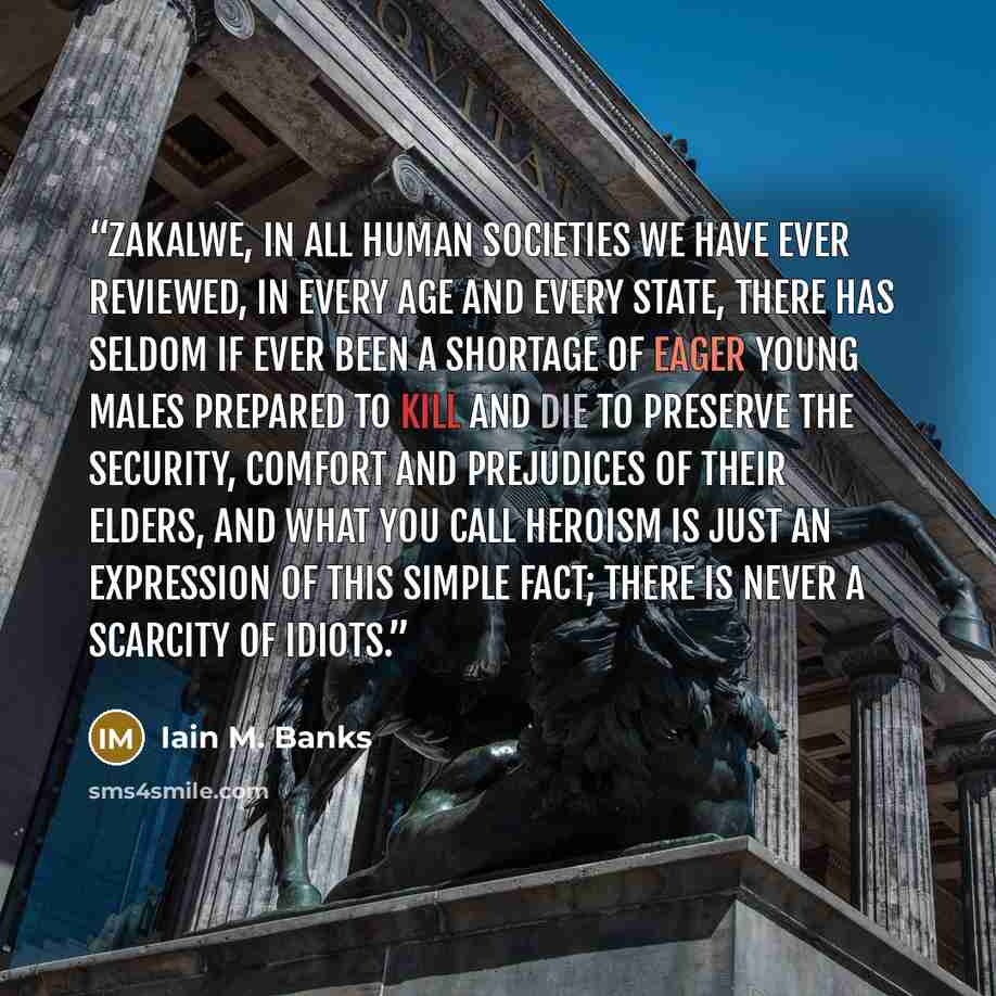 “Zakalwe, in all human societies we have ever reviewed, in every age and every state, there has seldom if ever been a shortage of eager young males prepared to kill and die to preserve the security, comfort and prejudices of their elders, and what you call heroism is just an expression of this…” quote by Iain M. Banks
