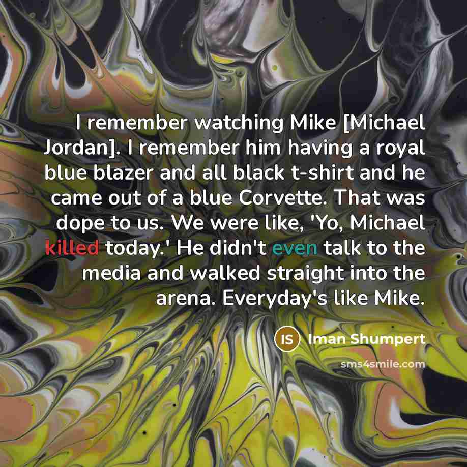 “I remember watching Mike [Michael Jordan]. I remember him having a royal blue blazer and all black t-shirt and he came out of a blue Corvette. That was dope to us. We were like, 'Yo, Michael killed today.' He didn't even talk to the media and walked straight into the arena. Everyday's like Mike.” quote by Iman Shumpert