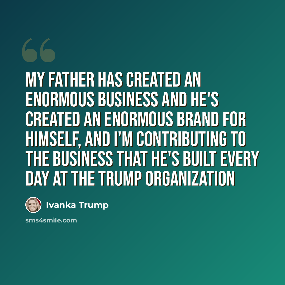 “My father has created an enormous business and he's created an enormous brand for himself, and I'm contributing to the business that he's built every day at The Trump Organization” quote by Ivanka Trump
