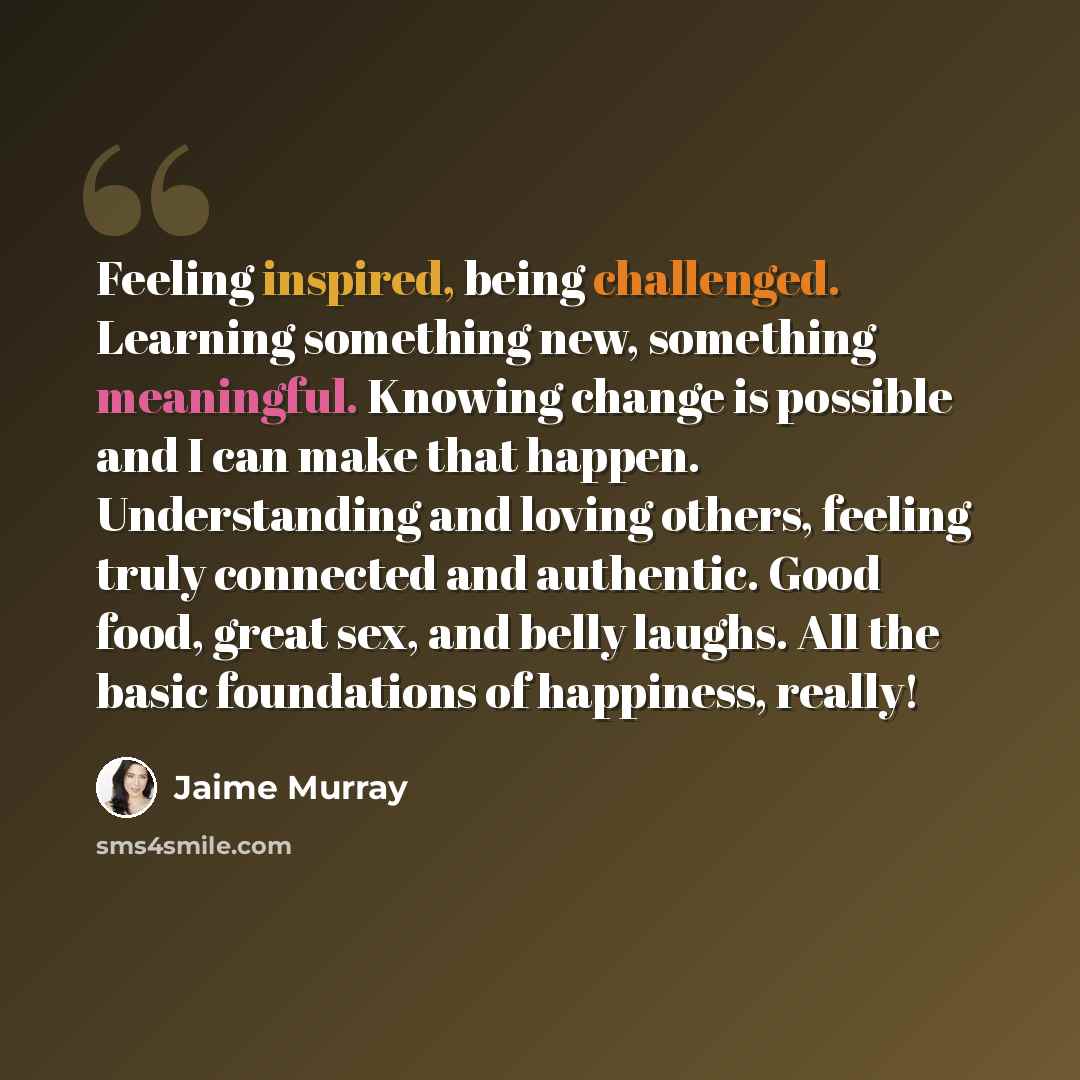 “Feeling inspired, being challenged. Learning something new, something meaningful. Knowing change is possible and I can make that happen. Understanding and loving others, feeling truly connected and authentic. Good food, great sex, and belly laughs. All the basic foundations of happiness, really!” quote by Jaime Murray