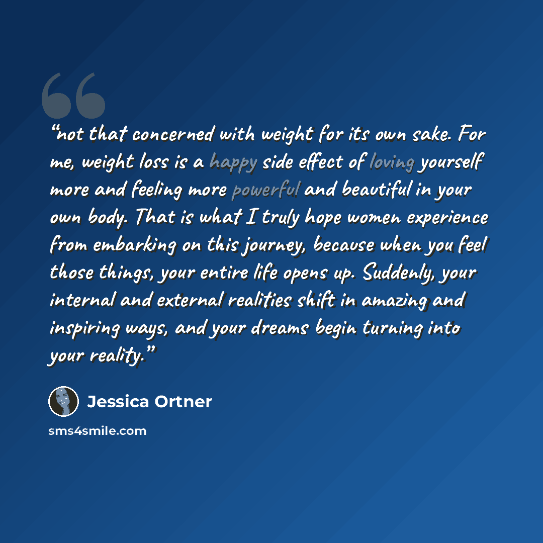 “not that concerned with weight for its own sake. For me, weight loss is a happy side effect of loving yourself more and feeling more powerful and beautiful in your own body. That is what I truly hope women experience from embarking on this journey, because when you feel those things, your entire…” quote by Jessica Ortner